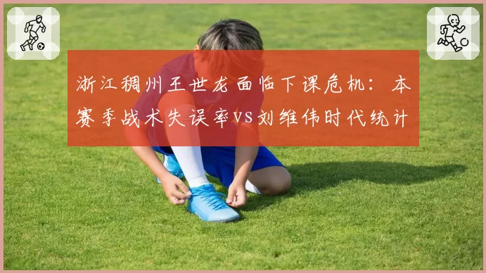 浙江稠州王世龙面临下课危机:本赛季战术失误率vs刘维伟时代统计