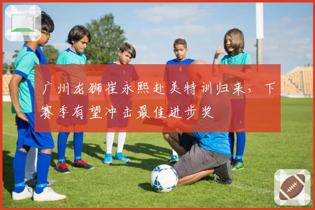 广州龙狮崔永熙赴美特训归来，下赛季有望冲击最佳进步奖