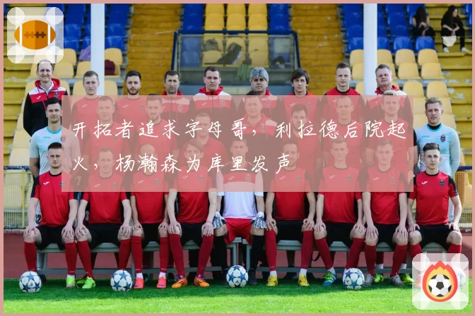 开拓者追求字母哥，利拉德后院起火，杨瀚森为库里发声