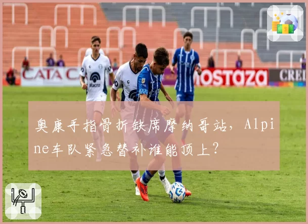 奥康手指骨折缺席摩纳哥站,Alpine车队紧急替补谁能顶上?