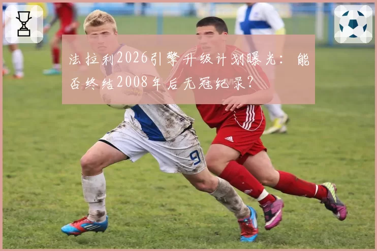 法拉利2026引擎升级计划曝光：能否终结2008年后无冠纪录？