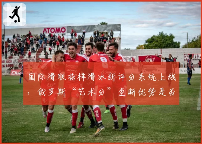 国际滑联花样滑冰新评分系统上线,俄罗斯“艺术分”垄断优势是否终结?