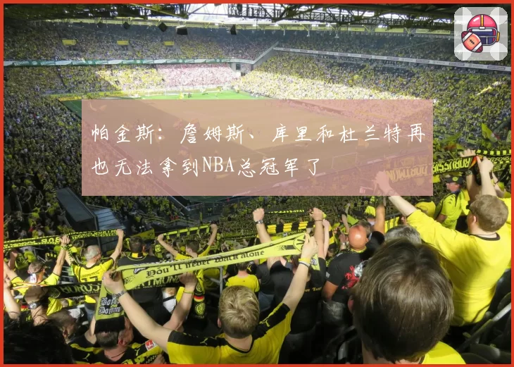 帕金斯:詹姆斯、库里和杜兰特再也无法拿到NBA总冠军了
