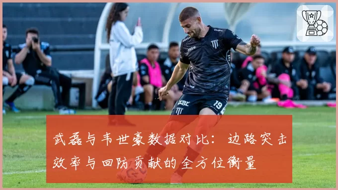 武磊与韦世豪数据对比:边路突击效率与回防贡献的全方位衡量