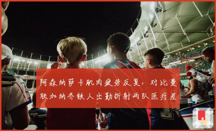 阿森纳萨卡肌肉疲劳反复，对比曼联加纳乔铁人出勤折射两队医疗差异