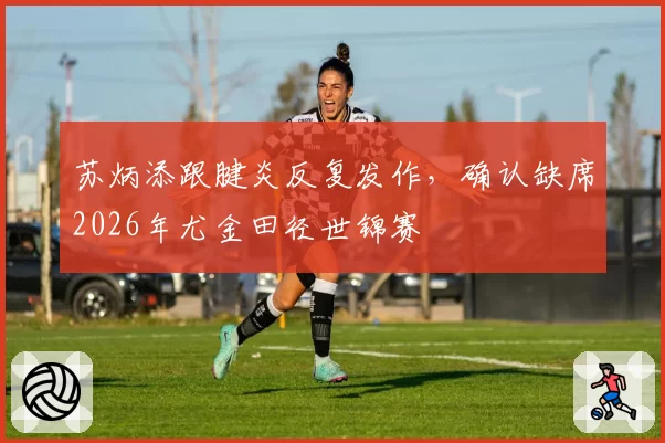 苏炳添跟腱炎反复发作，确认缺席2026年尤金田径世锦赛