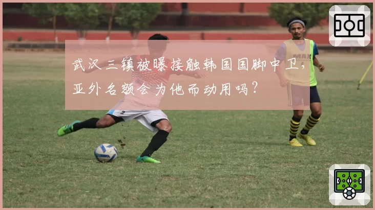 武汉三镇被曝接触韩国国脚中卫，亚外名额会为他而动用吗？