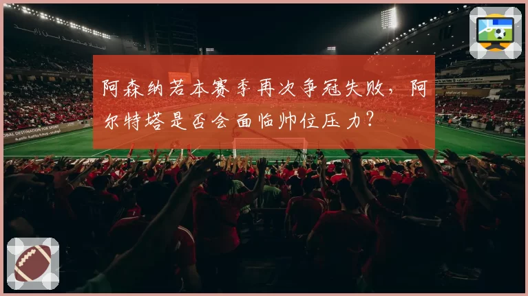阿森纳若本赛季再次争冠失败,阿尔特塔是否会面临帅位压力?