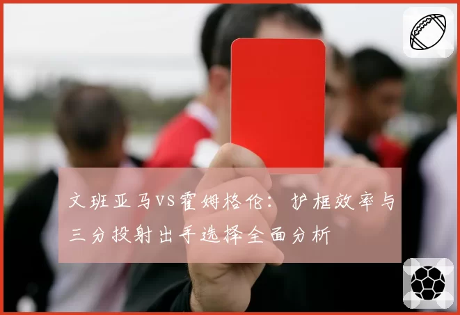 文班亚马vs霍姆格伦:护框效率与三分投射出手选择全面分析