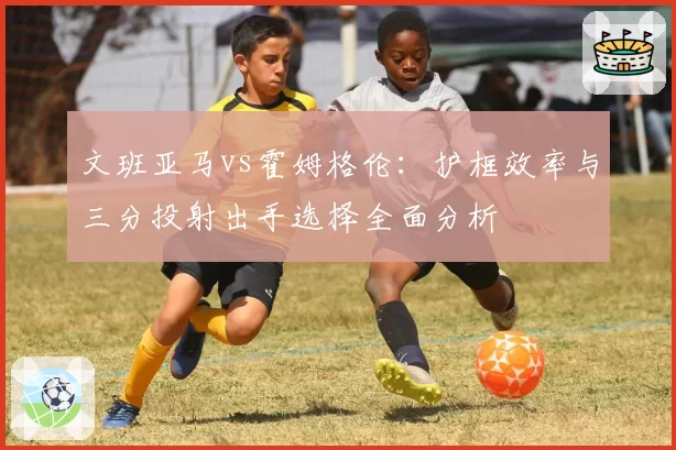 文班亚马vs霍姆格伦:护框效率与三分投射出手选择全面分析