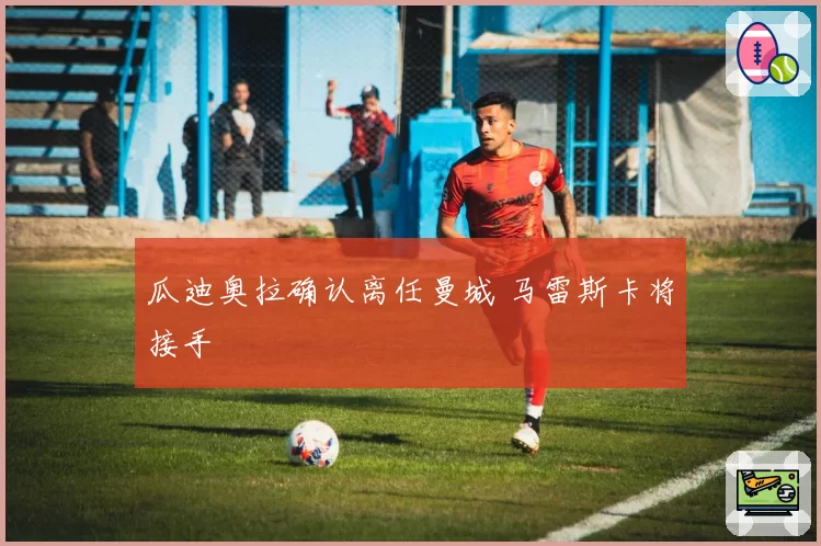 瓜迪奥拉确认离任曼城 马雷斯卡将接手
