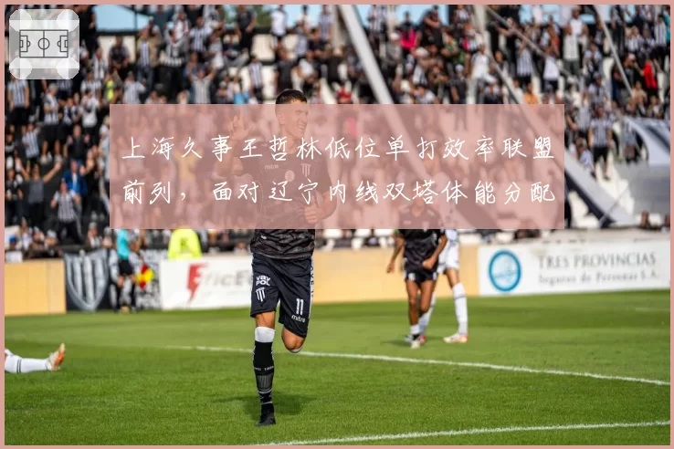 上海久事王哲林低位单打效率联盟前列,面对辽宁内线双塔体能分配成关键