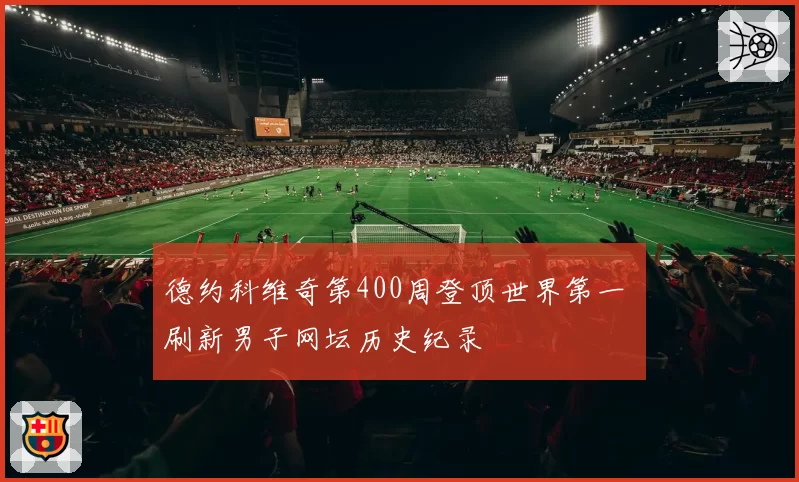 德约科维奇第400周登顶世界第一 刷新男子网坛历史纪录