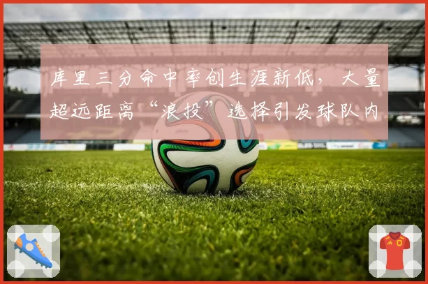 库里三分命中率创生涯新低，大量超远距离“浪投”选择引发球队内部分歧