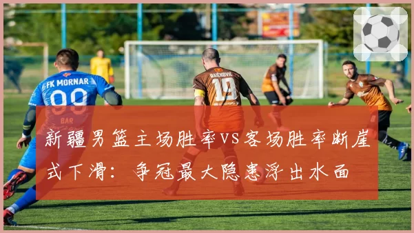 新疆男篮主场胜率vs客场胜率断崖式下滑:争冠最大隐患浮出水面