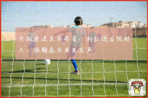 开拓者追求字母哥，利拉德后院起火，杨瀚森为库里发声