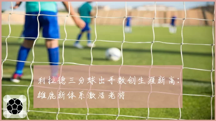 利拉德三分球出手数创生涯新高:雄鹿新体系激活老将