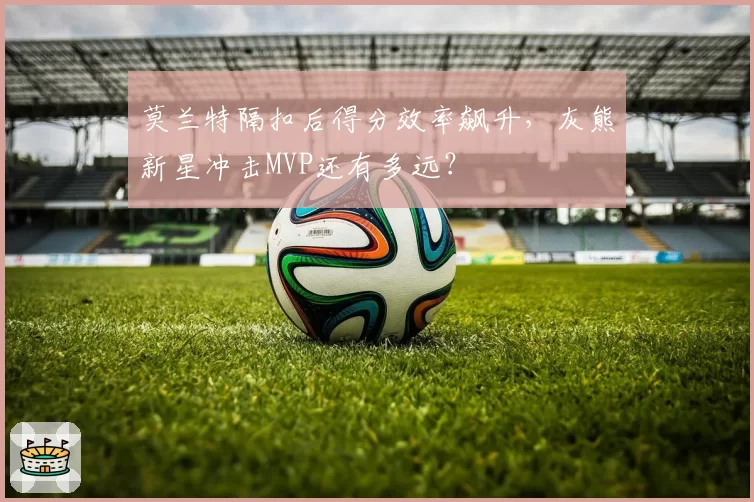 莫兰特隔扣后得分效率飙升,灰熊新星冲击MVP还有多远?