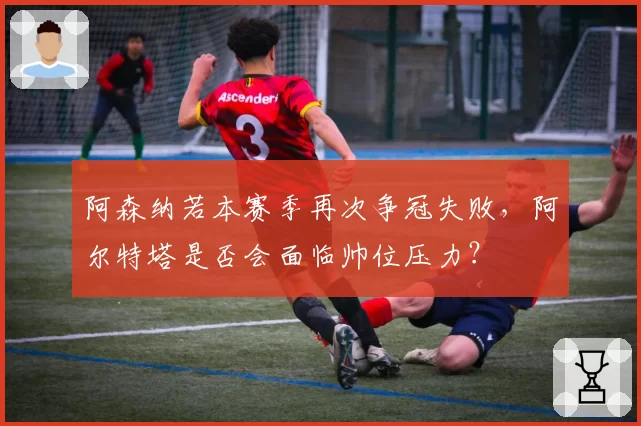 阿森纳若本赛季再次争冠失败,阿尔特塔是否会面临帅位压力?