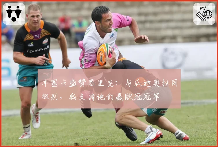 丰塞卡盛赞恩里克：与瓜迪奥拉同级别，我支持他们赢欧冠冠军