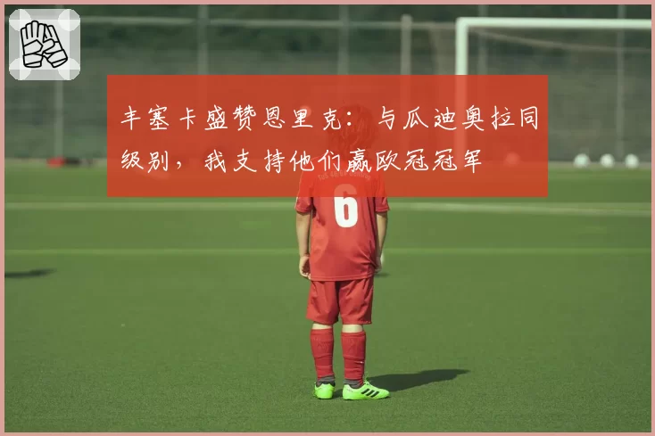 丰塞卡盛赞恩里克：与瓜迪奥拉同级别，我支持他们赢欧冠冠军
