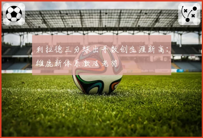 利拉德三分球出手数创生涯新高:雄鹿新体系激活老将