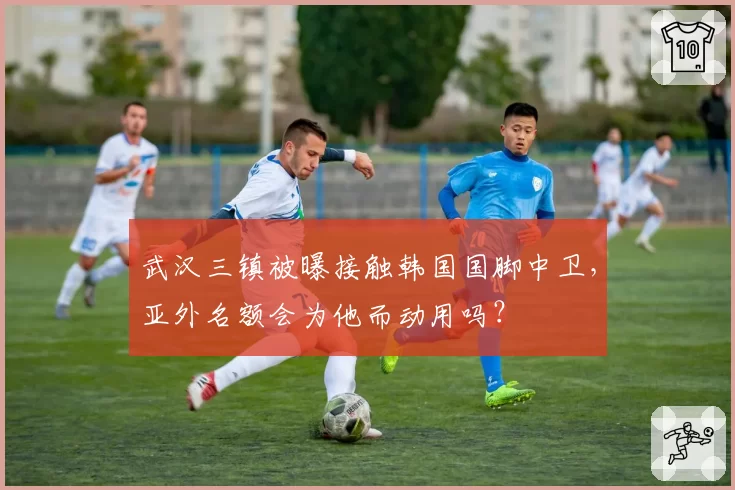 武汉三镇被曝接触韩国国脚中卫,亚外名额会为他而动用吗?