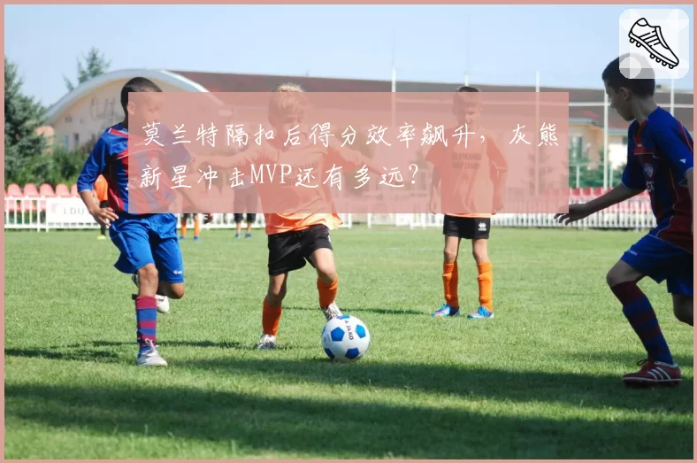莫兰特隔扣后得分效率飙升,灰熊新星冲击MVP还有多远?