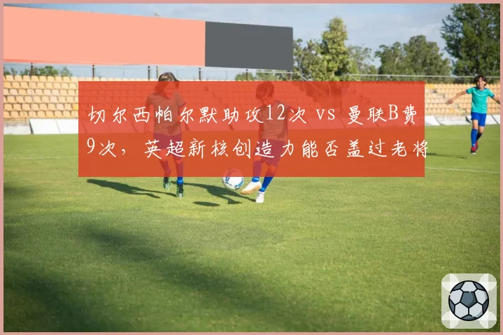 切尔西帕尔默助攻12次 vs 曼联B费9次,英超新核创造力能否盖过老将?