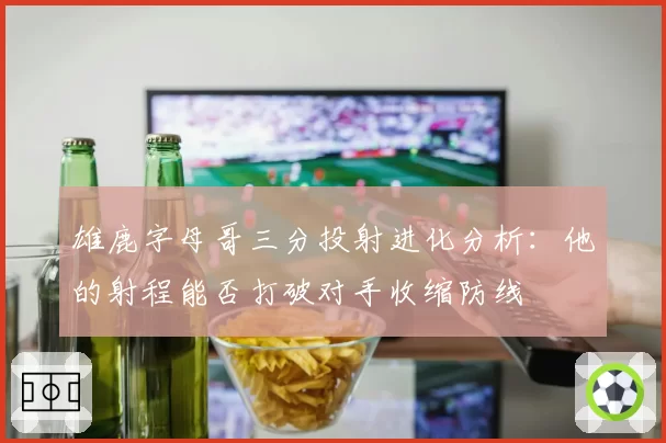 雄鹿字母哥三分投射进化分析:他的射程能否打破对手收缩防线
