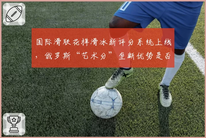 国际滑联花样滑冰新评分系统上线,俄罗斯“艺术分”垄断优势是否终结?