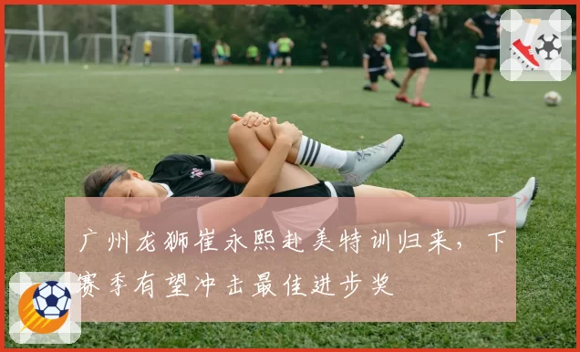 广州龙狮崔永熙赴美特训归来，下赛季有望冲击最佳进步奖