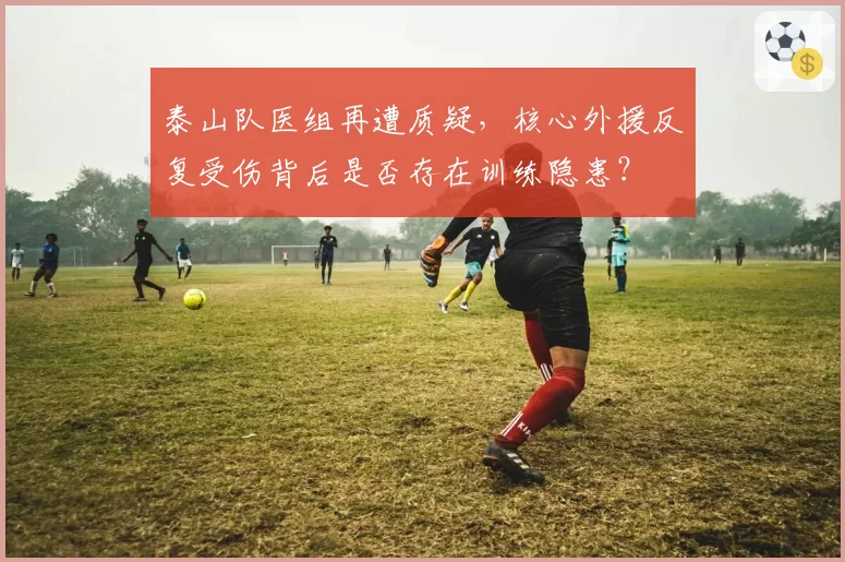 泰山队医组再遭质疑，核心外援反复受伤背后是否存在训练隐患？