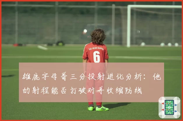 雄鹿字母哥三分投射进化分析:他的射程能否打破对手收缩防线