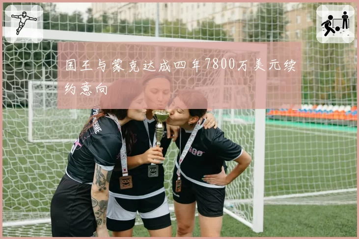 国王与蒙克达成四年7800万美元续约意向