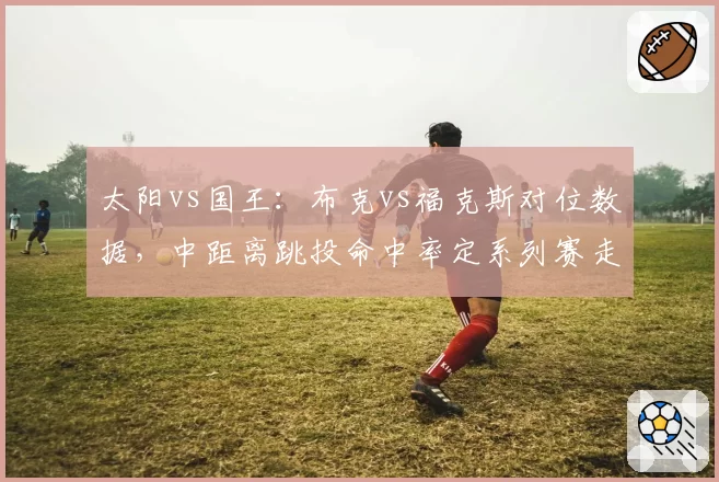 太阳vs国王：布克vs福克斯对位数据，中距离跳投命中率定系列赛走向
