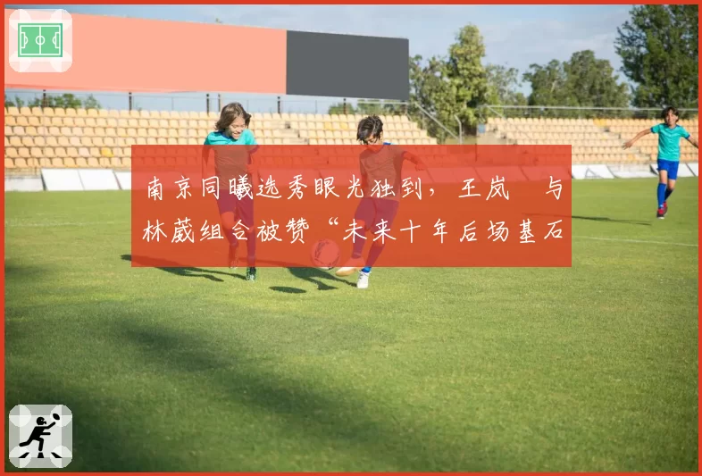 南京同曦选秀眼光独到,王岚嵚与林葳组合被赞“未来十年后场基石”