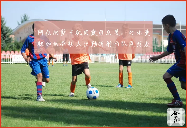 阿森纳萨卡肌肉疲劳反复，对比曼联加纳乔铁人出勤折射两队医疗差异