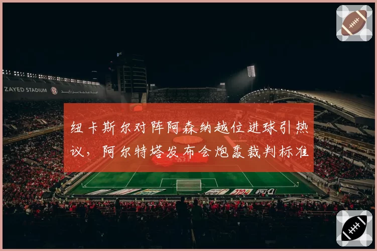 纽卡斯尔对阵阿森纳越位进球引热议，阿尔特塔发布会炮轰裁判标准不一