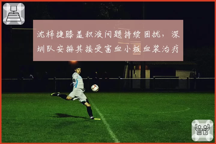 沈梓捷膝盖积液问题持续困扰,深圳队安排其接受富血小板血浆治疗