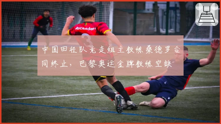 中国田径队竞走组主教练桑德罗合同终止,巴黎奥运金牌教练空缺